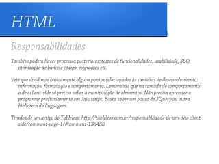 HTML
Responsabilidades
Também podem haver processos posteriores: testes de funcionalidades, usabilidade, SEO,
   otimização de banco e código, migrações etc.

Veja que dividimos basicamente alguns pontos relacionados às camadas de desenvolvimento:
   informação, formatação e comportamento. Lembrando que na camada de comportamento
   o dev client-side só precisa saber a manipulação de elementos. Não precisa aprender a
   programar profundamente em Javascript. Basta saber um pouco de JQuery ou outra
   biblioteca da linguagem.

Tirados de um artigo do Tableless: http://tableless.com.br/responsabilidade-de-um-dev-client-
   side/comment-page-1/#comment-138488
 