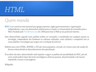 HTML
Quem manda
W3C é um consórcio internacional que agrega empresas, órgãos governamentais e organizações
  independentes, e que visa desenvolver padrões para a criação e a interpretação de conteúdos para a
  Web. Fundado pelo Tim Berners-Lee em 1994 para levar a Web ao seu potencial máximo.

Sites desenvolvidos segundo esses padrões podem ser acessados e visualizados por qualquer pessoa ou
    tecnologia, independente dos hardware ou software utilizados, como celulares e compatível com os
    novos padrões e tecnologias que surgen com a evolução da internet.

Padrões seus como HTML, XHTML e CSS são muito populares, contudo, em muitos casos são usados de
   forma errônea devido ao desconhecimento da especificação.

É um dever de todo o desenvolvedor web respeitar e seguir os padrões de acessibilidade do W3C, pois de
   outro modo poderá impor barreiras tecnológicas a diversas pessoas, desestimulando e até mesmo
   impedindo o acesso a suas páginas.

Wikipédia
 