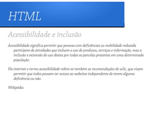 HTML
Acessibilidade e inclusão
Acessibilidade significa permitir que pessoas com deficiências ou mobilidade reduzida
   participem de atividades que incluem o uso de produtos, serviços e informação, mas a
   inclusão e extensão do uso destes por todas as parcelas presentes em uma determinada
   população.

Na internet o termo acessibilidade refere-se também as recomendações do w3c, que visam
   permitir que todos possam ter acesso ao websites independente de terem alguma
   deficiência ou não.

Wikipédia
 