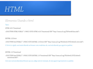 HTML
Elementos Usando o html
Tipos:

HTML 4.01 Transitional

<!DOCTYPE HTML PUBLIC "-//W3C//DTD HTML 4.01 Transitional//EN" "http://www.w3.org/TR/html4/loose.dtd">



XHTML 1.0 Strict

<!DOCTYPE html PUBLIC "-//W3C//DTD XHTML 1.0 Strict//EN" "http://www.w3.org/TR/xhtml1/DTD/xhtml1-strict.dtd">

O Strict é o rígido, você estará dizendo ao browser como renderizar ele, você está dizendo que seguirá os padrões.



XHTML 1.0 Transitional

<!DOCTYPE html PUBLIC "-//W3C//DTD XHTML 1.0 Transitional//EN" "http://www.w3.org/TR/xhtml1/DTD/xhtml1-
   transitional.dtd">

Com esse você está dizendoao Browser que seu código está em transição, ele não seguirá rigorozamente os padrões.
 