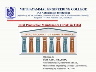 Presented by
Dr. R. RAJA, M.E., Ph.D.,
Assistant Professor, Department of EEE,
Muthayammal Engineering College, (Autonomous)
Namakkal (Dt), Rasipuram – 637408
MUTHAYAMMAL ENGINEERING COLLEGE
(An Autonomous Institution)
(Approved by AICTE, New Delhi, Accredited by NAAC, NBA & Affiliated to Anna University),
Rasipuram - 637 408, Namakkal Dist., Tamil Nadu.
Total Productive Maintenance (TPM) in TQM
 