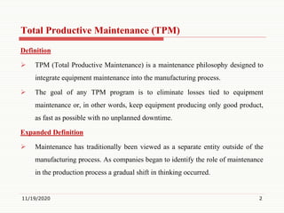 Total Productive Maintenance (TPM)
Definition
 TPM (Total Productive Maintenance) is a maintenance philosophy designed to
integrate equipment maintenance into the manufacturing process.
 The goal of any TPM program is to eliminate losses tied to equipment
maintenance or, in other words, keep equipment producing only good product,
as fast as possible with no unplanned downtime.
Expanded Definition
 Maintenance has traditionally been viewed as a separate entity outside of the
manufacturing process. As companies began to identify the role of maintenance
in the production process a gradual shift in thinking occurred.
11/19/2020 2
 