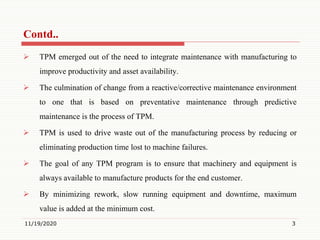  TPM emerged out of the need to integrate maintenance with manufacturing to
improve productivity and asset availability.
 The culmination of change from a reactive/corrective maintenance environment
to one that is based on preventative maintenance through predictive
maintenance is the process of TPM.
 TPM is used to drive waste out of the manufacturing process by reducing or
eliminating production time lost to machine failures.
 The goal of any TPM program is to ensure that machinery and equipment is
always available to manufacture products for the end customer.
 By minimizing rework, slow running equipment and downtime, maximum
value is added at the minimum cost.
11/19/2020 3
Contd..
 