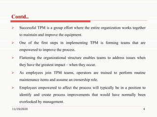  Successful TPM is a group effort where the entire organization works together
to maintain and improve the equipment.
 One of the first steps in implementing TPM is forming teams that are
empowered to improve the process.
 Flattening the organizational structure enables teams to address issues when
they have the greatest impact – when they occur.
 As employees join TPM teams, operators are trained to perform routine
maintenance items and assume an ownership role.
 Employees empowered to affect the process will typically be in a position to
identify and create process improvements that would have normally been
overlooked by management.
11/19/2020 4
Contd..
 