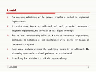  An on-going refactoring of the process provides a method to implement
improvements.
 As maintenance issues are addressed and total productive maintenance
programs implemented, the true value of TPM begins to emerge.
 Just as lean manufacturing relies on Kaizen or continuous improvement;
continuous re-evaluation of the maintenance cycle allows for kaizen in
maintenance programs.
 Root cause analysis exposes the underlying issues to be addressed. By
addressing issues at the root level, problems can be eliminated.
 As with any lean initiative it is critical to measure change.
11/19/2020 5
Contd..
 