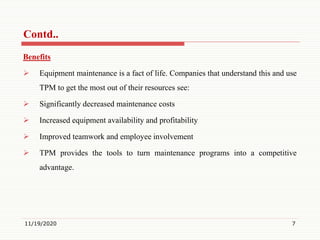 Benefits
 Equipment maintenance is a fact of life. Companies that understand this and use
TPM to get the most out of their resources see:
 Significantly decreased maintenance costs
 Increased equipment availability and profitability
 Improved teamwork and employee involvement
 TPM provides the tools to turn maintenance programs into a competitive
advantage.
11/19/2020 7
Contd..
 