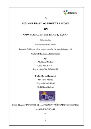 A
SUMMER TRAINING PROJECT REPORT
ON
“NPA MANAGEMENT IN J & K BANK”
Submitted to
Punjabi University, Patiala
In partial fulfillment of the requirement for the award of degree of
Master of Business Administration
By:

Ab. Raouf Naikoo
Class Roll No: 81
Registration No: 512-11-155
Under the guidance of:
Mr. Tariq Ahmad
Deputy Branch Head
J & K Bank Kulgam

DESH BHAGAT INSTITUTE OF MANAGEMENT AND COMPUTER SCIENCES
MANDI GOBINDGARH
2013

1

 