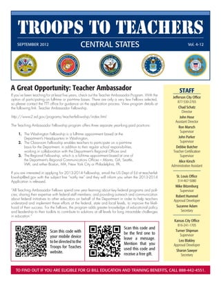 Troops to Teachers
    SEPTEMBER 2012	                              Central States                                                         Vol. 4-12




A Great Opportunity: Teacher Ambassador                                                                           STAFF
If you’ve been teaching for at least five years, check out the Teacher Ambassador Program. With the
                                                                                                             Jefferson City Office
option of participating on full-time or part-time bases. There are only a very few Fellows selected,
                                                                                                                 877-530-2765
so please contact the TTT office for guidance on the application process. View program details at
the following link: Teacher Ambassador Fellowship.                                                               Chad Schatz
                                                                                                                    Director
http://www2.ed.gov/programs/teacherfellowship/index.html                                                           John Hose
                                                                                                               Assistant Director
The Teaching Ambassador Fellowship program offers three separate year-long paid positions:                        Ron Marsch
  	
                                                                                                                   Supervisor
  	 1.	 The Washington Fellowship is a full-time appointment based at the
  		 Department’s Headquarters in Washington,                                                                     John Parker
  	 2.	 The Classroom Fellowship enables teachers to participate on a part-time                                    Supervisor
  	 	 basis for the Department, in addition to their regular school responsibilities,                          Debbie Butcher
  		 working in collaboration with the Department’s Regional Offices and                                     Teacher Certification
  	 3.	 The Regional Fellowship, which is a full-time appointment based at one of                                  Supervisor
  		 the Department’s Regional Communications Offices – Atlanta, GA; Seattle,                                     Alice Kirsch
  		 WA; and either Boston, MA, New York City or Philadelphia, PA.                                          Administrative Assistant
If you are interested in applying for 2013-2014 Fellowship, email the US Dept of Ed at teacherfel-
lowship@ed.gov with the subject line “notify me” and they will inform you when the 2013-2014                   St. Louis Office
Application is released.                                                                                        314-467-5080
                                                                                                              Mike Bitzenburg
“All Teaching Ambassador Fellows spend one year learning about key federal programs and poli-                     Supervisor
cies; sharing their expertise with federal staff members; and providing outreach and communication            Robert Hummel
about federal initiatives to other educators on behalf of the Department in order to help teachers
                                                                                                             Approval Developer
understand and implement these efforts at the federal, state and local levels, to improve the likeli-
hood of their success. For the Fellows, the program adds greater knowledge of educational policy              Suzanne Adam
and leadership to their toolkits to contribute to solutions at all levels for long intractable challenges          Secretary
in education.”
                                                                                                             Kansas City Office
                                                                                                               816-241-1705
                                                                                Scan this code and
                           Scan this code with                                                                Turner Shipman
                                                                                be the first one to              Supervisor
                           your mobile device                                   leave a message.
                           to be directed to the                                                                Leo Blakley
                                                                                Mention that you             Approval Developer
                           Troops for Teaches                                   used this code and
                           website.                                                                           Sharon Sawyer
                                                                                receive a free gift.              Secretary



   To find out if you are eligible for GI Bill education and training benefits, call 888-442-4551.
 