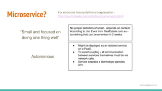 mdnhuda@gmail.com
Microservice? For elaborate history/definition/explanation -
http://martinfowler.com/articles/microservices.html
“Small and focused on
doing one thing well”
No proper definition of small - depends on context.
According to Jon Eves from RealEstate.com.au -
something that can be re-written in 2 weeks.
Autonomous
● Might be deployed as an isolated service
on a PaaS.
● To avoid coupling - all communication
between services themselves must be via
network calls.
● Service exposes a technology agnostic
API.
 