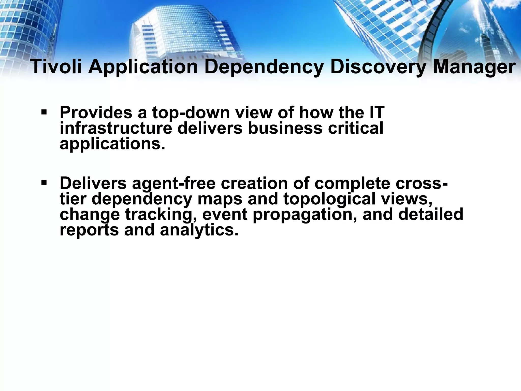 Tivoli Application Dependency Discovery Manager Provides a top-down view of how the IT infrastructure delivers business critical applications. Delivers agent-free creation of complete cross-tier dependency maps and topological views, change tracking, event propagation, and detailed reports and analytics. 