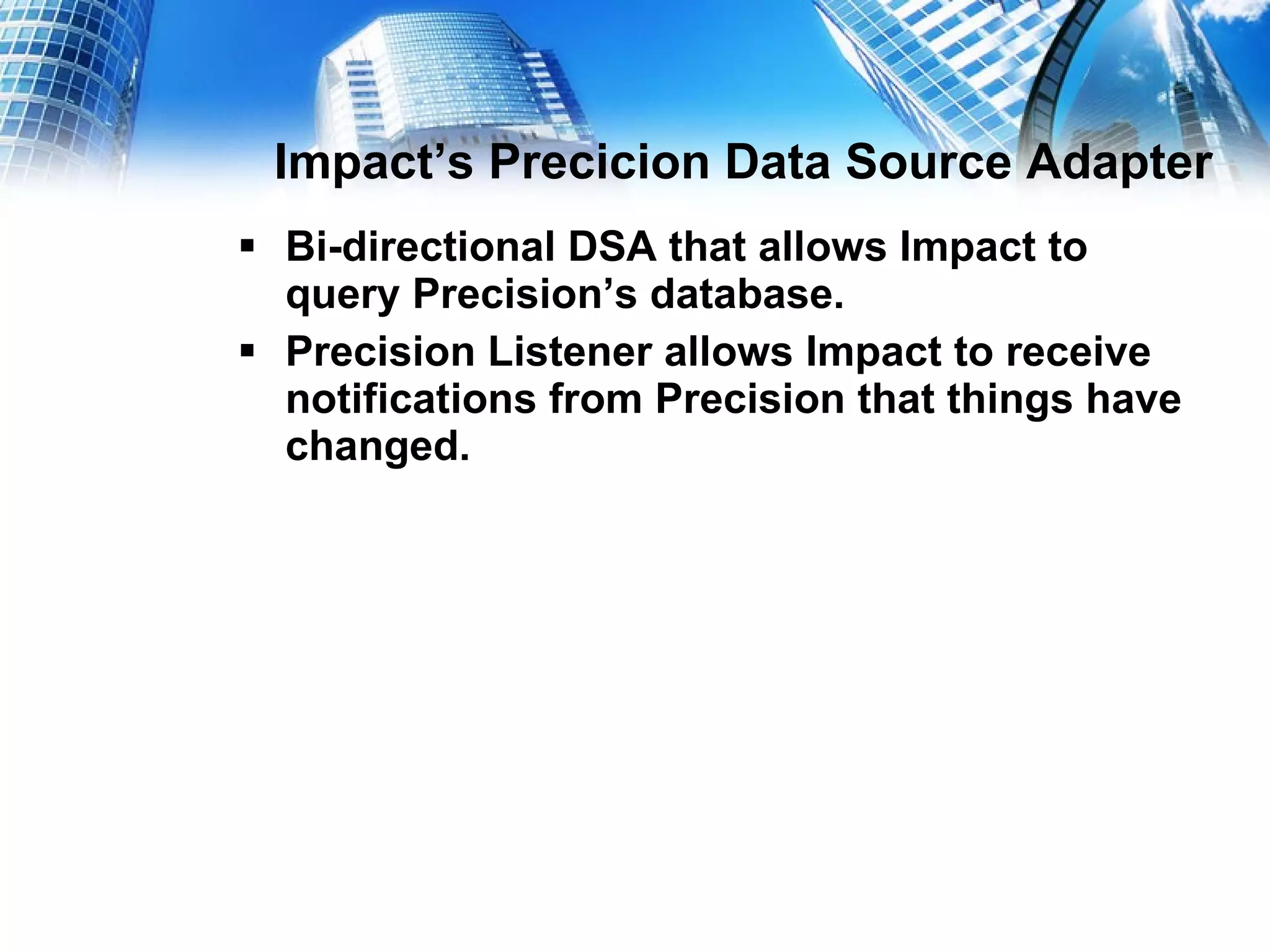 Impact’s Precicion Data Source Adapter Bi-directional DSA that allows Impact to query Precision’s database. Precision Listener allows Impact to receive notifications from Precision that things have changed.  