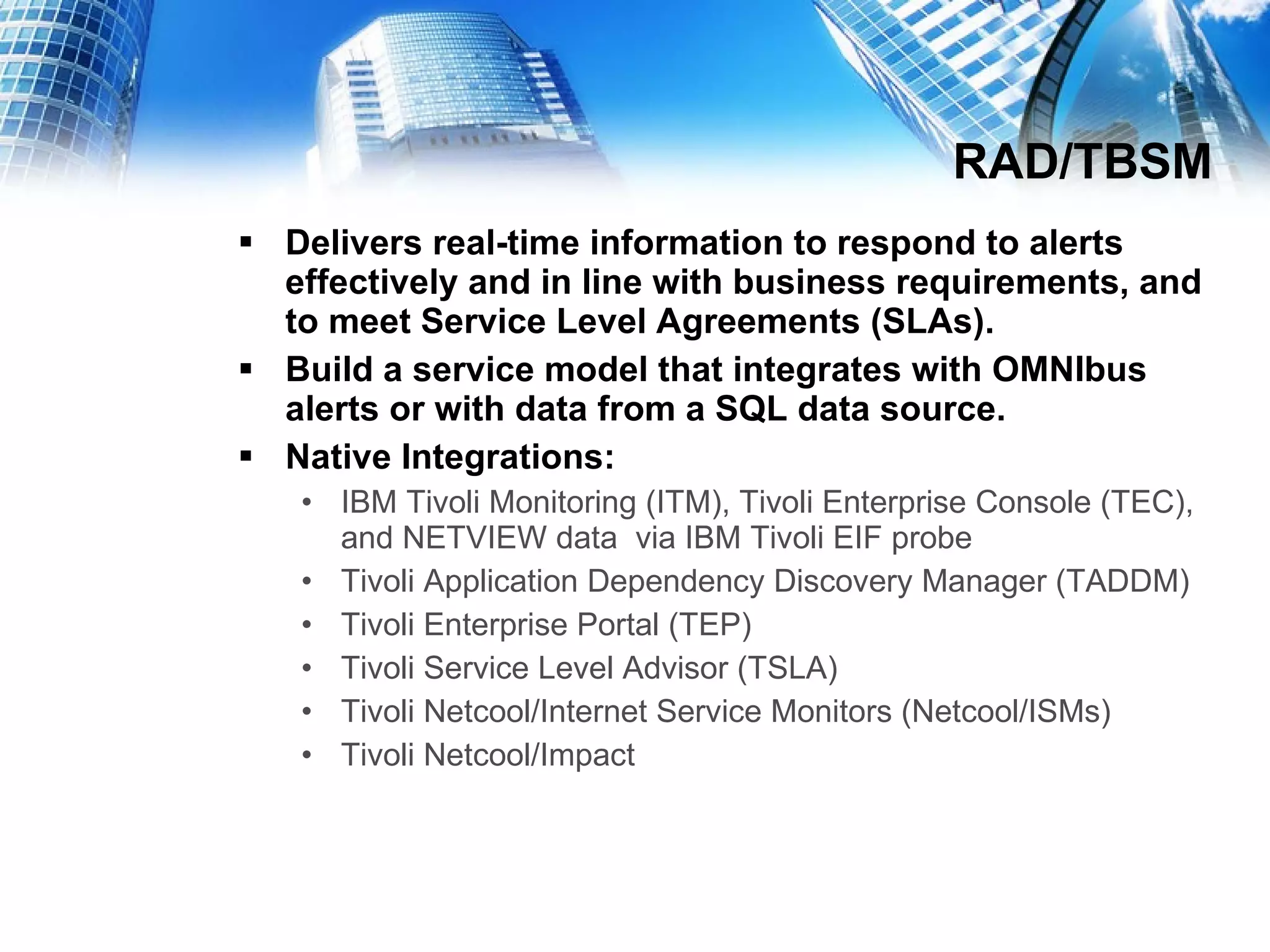RAD/TBSM Delivers real-time information to respond to alerts effectively and in line with business requirements, and to meet Service Level Agreements (SLAs). Build a service model that integrates with OMNIbus alerts or with data from a SQL data source. Native Integrations:  IBM Tivoli Monitoring (ITM), Tivoli Enterprise Console (TEC), and NETVIEW data  via IBM Tivoli EIF probe  Tivoli Application Dependency Discovery Manager (TADDM)  Tivoli Enterprise Portal (TEP)  Tivoli Service Level Advisor (TSLA) Tivoli Netcool/Internet Service Monitors (Netcool/ISMs)  Tivoli Netcool/Impact 