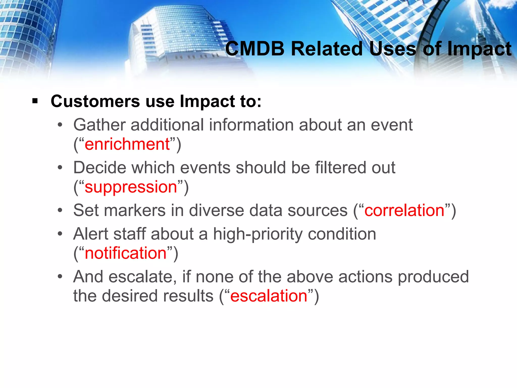 CMDB Related Uses of Impact Customers use Impact to: Gather additional information about an event (“ enrichment ”) Decide which events should be filtered out (“ suppression ”) Set markers in diverse data sources (“ correlation ”) Alert staff about a high-priority condition (“ notification ”) And escalate, if none of the above actions produced the desired results (“ escalation ”) 
