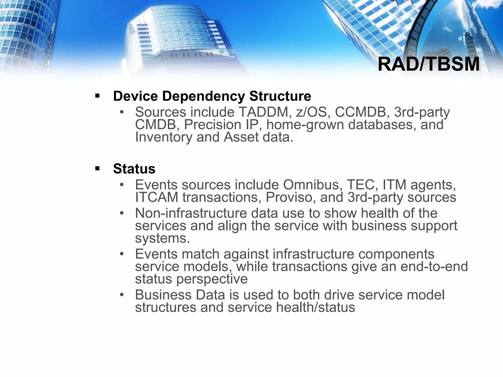RAD/TBSM Device Dependency Structure Sources include TADDM, z/OS, CCMDB, 3rd-party CMDB, Precision IP, home-grown databases, and Inventory and Asset data. Status Events sources include Omnibus, TEC, ITM agents, ITCAM transactions, Proviso, and 3rd-party sources Non-infrastructure data use to show health of the services and align the service with business support systems. Events match against infrastructure components service models, while transactions give an end-to-end status perspective Business Data is used to both drive service model structures and service health/status 