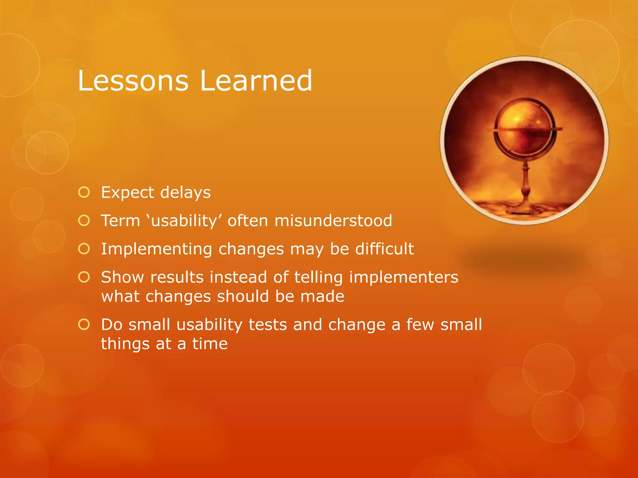 Lessons Learned
 Expect delays
 Term ‘usability’ often misunderstood
 Implementing changes may be difficult
 Show results instead of telling implementers
what changes should be made
 Do small usability tests and change a few small
things at a time
 