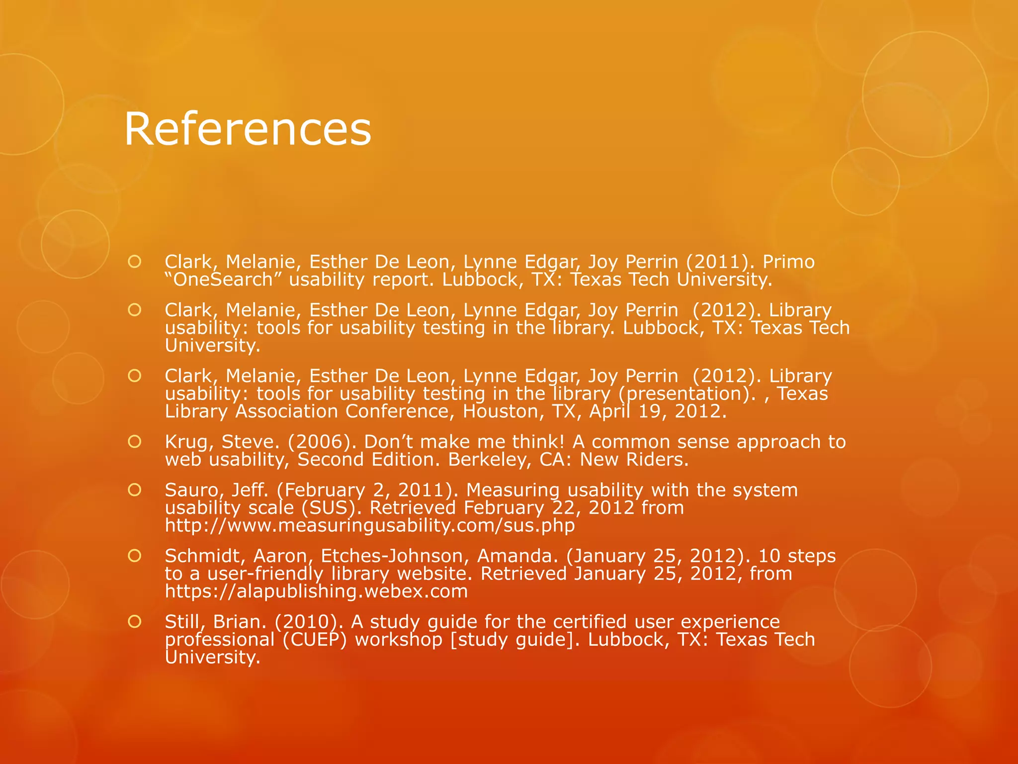 References
 Clark, Melanie, Esther De Leon, Lynne Edgar, Joy Perrin (2011). Primo
“OneSearch” usability report. Lubbock, TX: Texas Tech University.
 Clark, Melanie, Esther De Leon, Lynne Edgar, Joy Perrin (2012). Library
usability: tools for usability testing in the library. Lubbock, TX: Texas Tech
University.
 Clark, Melanie, Esther De Leon, Lynne Edgar, Joy Perrin (2012). Library
usability: tools for usability testing in the library (presentation). , Texas
Library Association Conference, Houston, TX, April 19, 2012.
 Krug, Steve. (2006). Don’t make me think! A common sense approach to
web usability, Second Edition. Berkeley, CA: New Riders.
 Sauro, Jeff. (February 2, 2011). Measuring usability with the system
usability scale (SUS). Retrieved February 22, 2012 from
http://www.measuringusability.com/sus.php
 Schmidt, Aaron, Etches-Johnson, Amanda. (January 25, 2012). 10 steps
to a user-friendly library website. Retrieved January 25, 2012, from
https://alapublishing.webex.com
 Still, Brian. (2010). A study guide for the certified user experience
professional (CUEP) workshop [study guide]. Lubbock, TX: Texas Tech
University.
 