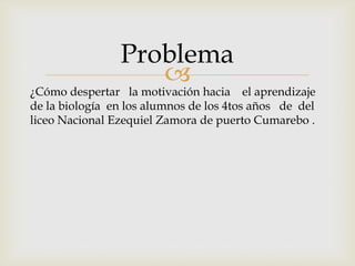 
¿Cómo despertar la motivación hacia el aprendizaje
de la biología en los alumnos de los 4tos años de del
liceo Nacional Ezequiel Zamora de puerto Cumarebo .
Problema
 