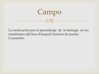 
La motivación por el aprendizaje de la biología en los
estudiantes del liceo Ezequiel Zamora de puerto
Cumarebo.
Campo
 