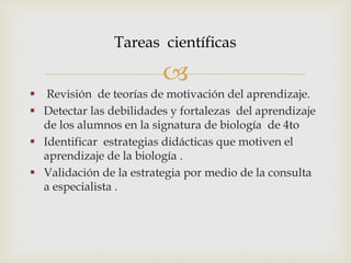
 Revisión de teorías de motivación del aprendizaje.
 Detectar las debilidades y fortalezas del aprendizaje
de los alumnos en la signatura de biología de 4to
 Identificar estrategias didácticas que motiven el
aprendizaje de la biología .
 Validación de la estrategia por medio de la consulta
a especialista .
Tareas científicas
 