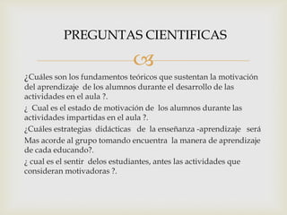 
¿Cuáles son los fundamentos teóricos que sustentan la motivación
del aprendizaje de los alumnos durante el desarrollo de las
actividades en el aula ?.
¿ Cual es el estado de motivación de los alumnos durante las
actividades impartidas en el aula ?.
¿Cuáles estrategias didácticas de la enseñanza -aprendizaje será
Mas acorde al grupo tomando encuentra la manera de aprendizaje
de cada educando?.
¿ cual es el sentir delos estudiantes, antes las actividades que
consideran motivadoras ?.
PREGUNTAS CIENTIFICAS
 