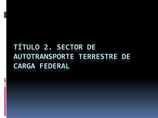 TÍTULO 2. SECTOR DE
AUTOTRANSPORTE TERRESTRE DE
CARGA FEDERAL

 