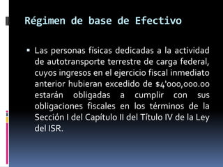 Régimen de base de Efectivo
 Las personas físicas dedicadas a la actividad

de autotransporte terrestre de carga federal,
cuyos ingresos en el ejercicio fiscal inmediato
anterior hubieran excedido de $4'000,000.00
estarán obligadas a cumplir con sus
obligaciones fiscales en los términos de la
Sección I del Capítulo II del Título IV de la Ley
del ISR.

 