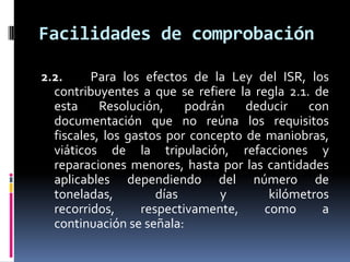 Facilidades de comprobación
2.2.
Para los efectos de la Ley del ISR, los
contribuyentes a que se refiere la regla 2.1. de
esta
Resolución,
podrán
deducir
con
documentación que no reúna los requisitos
fiscales, los gastos por concepto de maniobras,
viáticos de la tripulación, refacciones y
reparaciones menores, hasta por las cantidades
aplicables dependiendo del número de
toneladas,
días
y
kilómetros
recorridos,
respectivamente,
como
a
continuación se señala:

 