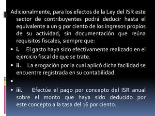 Adicionalmente, para los efectos de la Ley del ISR este
sector de contribuyentes podrá deducir hasta el
equivalente a un 9 por ciento de los ingresos propios
de su actividad, sin documentación que reúna
requisitos fiscales, siempre que:
 i. El gasto haya sido efectivamente realizado en el
ejercicio fiscal de que se trate.
 ii. La erogación por la cual aplicó dicha facilidad se
encuentre registrada en su contabilidad.

 iii.
Efectúe el pago por concepto del ISR anual
sobre el monto que haya sido deducido por
este concepto a la tasa del 16 por ciento.

 