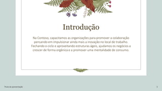 Introdução
Na Contoso, capacitamos as organizações para promover a colaboração
pensando em impulsionar ainda mais a inovação no local de trabalho.
Fechando o ciclo e aproveitando estruturas ágeis, ajudamos os negócios a
crescer de forma orgânica e a promover uma mentalidade de consumo.
Título da apresentação 3
 