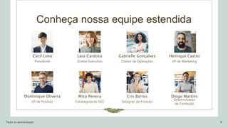 Conheça nossa equipe estendida
Cecil Lima
Presidente
Dominique Oliveira
VP de Produto
Lara Cardoso
Diretor Executivo
Mica Pereira
Estrategista de SEO
Gabrielle Gonçalves
Diretor de Operações
Cris Barros
Designer de Produto
Henrique Castro
VP de Marketing
Diogo Martins
Desenvolvedor
de Conteúdo
Título da apresentação 9
 