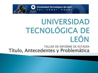 UNIVERSIDAD TECNOLÓGICA DE LEÓN TALLER DE INFORME DE ESTADÍA Título, Antecedentes y Problemática  