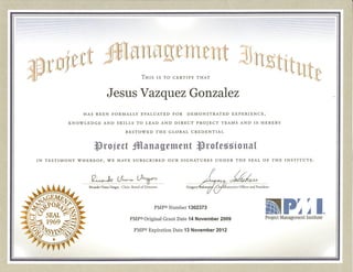 THIS IS TO CERTIFY THAT
Jesus Vazquez Gonzalez
HAS BEEN FORMALLY EVALUATED FOR DEMONSTRATED EXPERIENCE,
KNOWLEDGE AND SKILLS TO LEAD AND DIRECT PROJECT TEAMS AND IS HEREBY
BESTOWED THE GLOBAL CREDENTIAL
~roject iManagement ~rOfC55íonal
IN TESTIMONY WHEREOF, WE HAVE SUBSCRIBED OUR SIGNATURES UNDER THE SEAL OF THE INSTITUTE.
......................................................................................................................•... ' ..
"'_pr r IIJI ~~ ®
Project Management Institute
Gre~~{h =~~:'Oi~",
PMp® Number 1302373
PMp® Expiration Date 13 November 2012
PMP® Original Grant Date 14 November 2009
Ricardo Viana Vargas . Chair, Board of Directors
 