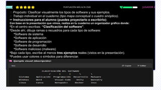 JUGADOR 2
PUNTUACIÓN MÁS ALTA 2500
🎯 Propósito: Clasificar visualmente los tipos de software y sus ejemplos.
📝 Trabajo individual en el cuaderno (tipo mapa conceptual o cuadro sinóptico).
✏️Instrucciones para el alumno (puedes proyectarlo o escribirlo):
Con base en la presentación que vimos, realiza en tu cuaderno un organizador gráfico donde:
•En el centro escribas: “Clasificación del software”.
•Desde ahí, dibuja ramas o recuadros para cada tipo de software:
•Software de sistema
•Software de aplicación
•Software de programación
•Software de desarrollo
•Software malicioso (malware)
•Bajo cada tipo, escribe al menos tres ejemplos reales (vistos en la presentación).
•Puedes usar colores o símbolos para diferenciar.
 