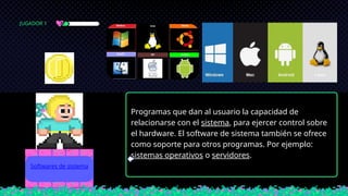 Programas que dan al usuario la capacidad de
relacionarse con el sistema, para ejercer control sobre
el hardware. El software de sistema también se ofrece
como soporte para otros programas. Por ejemplo:
sistemas operativos o servidores.
Softwares de sistema
JUGADOR 1
 
