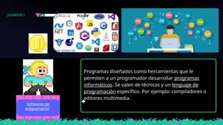 Programas diseñados como herramientas que le
permiten a un programador desarrollar programas
informáticos. Se valen de técnicas y un lenguaje de
programación específico. Por ejemplo: compiladores o
editores multimedia.
Softwares de
programación.
JUGADOR 2
 