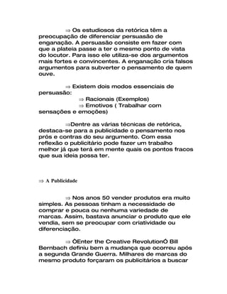 ⇒ Os estudiosos da retórica têm a
preocupação de diferenciar persuasão de
enganação. A persuasão consiste em fazer com
que a plateia passe a ter o mesmo ponto de vista
do locutor. Para isso ele utiliza-se dos argumentos
mais fortes e convincentes. A enganação cria falsos
argumentos para subverter o pensamento de quem
ouve.

        ⇒ Existem dois modos essenciais de
persuasão:
            ⇒ Racionais (Exemplos)
            ⇒ Emotivos ( Trabalhar com
sensações e emoções)

         ⇒Dentre as várias técnicas de retórica,
destaca-se para a publicidade o pensamento nos
prós e contras do seu argumento. Com essa
reflexão o publicitário pode fazer um trabalho
melhor já que terá em mente quais os pontos fracos
que sua ideia possa ter.



⇒ A Publicidade


         ⇒ Nos anos 50 vender produtos era muito
simples. As pessoas tinham a necessidade de
comprar e pouca ou nenhuma variedade de
marcas. Assim, bastava anunciar o produto que ele
vendia, sem se preocupar com criatividade ou
diferenciação.

        ⇒ “Enter the Creative Revolution” Bill
Bernbach definiu bem a mudança que ocorreu após
a segunda Grande Guerra. Milhares de marcas do
mesmo produto forçaram os publicitários a buscar
 
