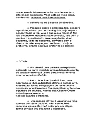 novas e mais interessantes formas de vender e
diferenciar as marcas. Você está no meio disso.
Lembre-se: Novas e mais interessantes.

             ⇒ Lembre-se da palestra de conceito.

          ⇒ Pesquise sobre a empresa, leia, exagere
o produto, olhe-o por outros ângulos, veja o que a
concorrência já fez, veja o que a sua marca já fez,
leia o conceito, desconstrua o conceito, fale com o
planê e o atendimento, saia da agência, vá ao
ceubinho, volte do ceubinho, converse com o
diretor de arte, esqueça o problema, reveja o
problema, chame seu/sua diretor(a) de criação.




⇒ O Título

        ⇒ Um título é uma palavra ou expressão
colocada na parte inicial de uma publicação escrita
de qualquer natureza usada para indicar o tema
abordado ou identificá-la.

         ⇒ Além de indicar (ou definir) o tema
abordado, o título publicitário define o público alvo.
A estrutura, forma e linguagem do texto devem
conversar principalmente (ou especificamente) com
o público do anúncio. Não se usa “senhor”num
anúncio para jovens, a
não ser quando pertinente.

        ⇒ Um anúncio alltype é um anúncio feito
apenas por texto (título ou não) sem outros
recursos visuais. Se você optar por um alltype,
tenha certeza que sua ideia é muito boa.
 