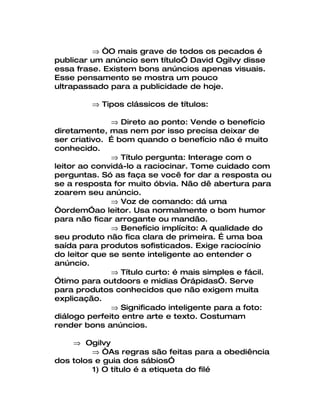 ⇒ “O mais grave de todos os pecados é
publicar um anúncio sem título” David Ogilvy disse
essa frase. Existem bons anúncios apenas visuais.
Esse pensamento se mostra um pouco
ultrapassado para a publicidade de hoje.

         ⇒ Tipos clássicos de títulos:

              ⇒ Direto ao ponto: Vende o benefício
diretamente, mas nem por isso precisa deixar de
ser criativo. É bom quando o benefício não é muito
conhecido.
              ⇒ Título pergunta: Interage com o
leitor ao convidá-lo a raciocinar. Tome cuidado com
perguntas. Só as faça se você for dar a resposta ou
se a resposta for muito óbvia. Não dê abertura para
zoarem seu anúncio.
              ⇒ Voz de comando: dá uma
“ordem”ao leitor. Usa normalmente o bom humor
para não ficar arrogante ou mandão.
              ⇒ Benefício implícito: A qualidade do
seu produto não fica clara de primeira. É uma boa
saída para produtos sofisticados. Exige raciocínio
do leitor que se sente inteligente ao entender o
anúncio.
              ⇒ Título curto: é mais simples e fácil.
”timo para outdoors e midias “rápidas”. Serve
para produtos conhecidos que não exigem muita
explicação.
              ⇒ Significado inteligente para a foto:
diálogo perfeito entre arte e texto. Costumam
render bons anúncios.

    ⇒ Ogilvy
         ⇒ “As regras são feitas para a obediência
dos tolos e guia dos sábios”
         1) O título é a etiqueta do filé
 