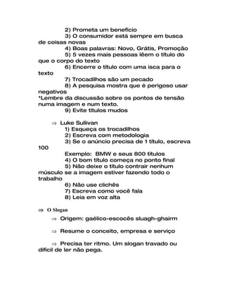 2) Prometa um benefício
         3) O consumidor está sempre em busca
de coisas novas
         4) Boas palavras: Novo, Grátis, Promoção
         5) 5 vezes mais pessoas lêem o título do
que o corpo do texto
         6) Encerre o título com uma isca para o
texto
         7) Trocadilhos são um pecado
         8) A pesquisa mostra que é perigoso usar
negativos
*Lembre da discussão sobre os pontos de tensão
numa imagem e num texto.
         9) Evite títulos mudos

      ⇒ Luke Sullivan
         1) Esqueça os trocadilhos
         2) Escreva com metodologia
         3) Se o anúncio precisa de 1 título, escreva
100
         Exemplo: BMW e seus 800 títulos
         4) O bom título começa no ponto final
         5) Não deixe o título contrair nenhum
músculo se a imagem estiver fazendo todo o
trabalho
         6) Não use clichês
         7) Escreva como você fala
         8) Leia em voz alta

⇒ O Slogan
      ⇒ Origem: gaélico-escocês sluagh-ghairm

      ⇒ Resume o conceito, empresa e serviço

      ⇒ Precisa ter ritmo. Um slogan travado ou
difícil de ler não pega.
 