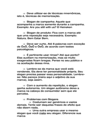 ⇒ Deve utilizar-se de técnicas mnemônicas,
isto é, técnicas de memorização.

   ⇒ Slogan de campanha: Aquele que
acompanha a marca somente durante a campanha.
Exemplo: Are you still with us? – Heineken

    ⇒ Slogan de produto: Fica com a marca até
que uma reposição seja necessária. Exemplo:
Natura. Bem Estar Bem.

    ⇒ Deve ser curto. Até 8 palavras com exceção
de ‘o’, ‘a’ e ‘e’, de acordo com testes
psicológicos.

     ⇒ É pertinente usar rimas? Até que ponto?
Elas auxiliam na memorização, mas se muito
exageradas ficam bregas. Pense no seu público e
na aceitação dessa rima.

     ⇒ Lembre-se da marca que você está
vendendo. Ela deve ter personalidade própria. Seu
slogan precisa passar essa personalidade. Lembre-
se: Não pareça (insira aqui o adjetivo da sua
marca), seja assim.

    ⇒ Com o aumento da repetição, o slogan
ganha autonomia. Um slogan autônomo deixa a
marca na cabeça do consumidor sem que ele
perceba.

    ⇒ Problemas com Slogans
        ⇒ Costumam ser genéricos e vazios
demais. Tente sair daquelas frases de efeito que
não dizem nada.
        ⇒ Uma outra empresa usar o mesmo
slogan que você mata seu slogan. Diferencie sua
marca
 