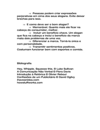 ⇒ Pessoas podem criar expressões
perjorativas em cima dos seus slogans. Evite deixar
brechas para isso.

    ⇒ E como deve ser o bom slogan?
         ⇒ Memorável. Quanto mais ele ficar na
cabeça do consumidor, melhor.
         ⇒ Incluir um benefício chave. Um slogan
que fica na cabeça e inclui o benefício da marca
mata dois problemas de uma vez.
         ⇒ Diferenciar a marca. Torná-la única e
com personalidade.
         ⇒ Transmitir sentimentos positivos.
Costumam funcionar bem com esportes e comida.




Bibliografia

Hey, Whipple. Squeeze this. – Luke Sullivan
A Comunicação Não Verbal – Flora Davis
Introdução à Retórica – Olivier Reboul
Confissões de um Publicitário – David Ogilvy
ihaveanidea.com
howstuffworks.com
 