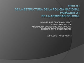 NOMBRE: KDT. GUACHAMIN JIMMY
                 CURSO: SEGUNDO "B"
ASIGNATURA: CODIGO ORG. DE LA POLICIA
        DOCENTE: TNTE. BYRON FLORES


              ABRIL 2012 - AGOSTO 2012
 