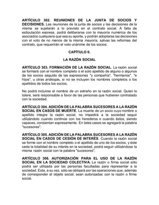 ARTÍCULO 302. REUNIONES DE LA JUNTA DE SOCIOS Y
DECISIONES. Las reuniones de la junta de socios y las decisiones de la
misma se sujetarán a lo previsto en el contrato social. A falta de
estipulación expresa, podrá deliberarse con la mayoría numérica de los
asociados cualquiera que sea su aporte, y podrán adoptarse las decisiones
con el voto de no menos de la misma mayoría, salvas las reformas del
contrato, que requerirán el voto unánime de los socios.
CAPÍTULO II.
LA RAZÓN SOCIAL
ARTÍCULO 303. FORMACIÓN DE LA RAZÓN SOCIAL. La razón social
se formará con el nombre completo o el solo apellido de alguno o algunos
de los socios seguido de las expresiones "y compañía", "hermanos", "e
hijos", u otras análogas, si no se incluyen los nombres completos o los
apellidos de todos los socios.
No podrá incluirse el nombre de un extraño en la razón social. Quien lo
tolere, será responsable a favor de las personas que hubieren contratado
con la sociedad.
ARTÍCULO 304. ADICIÓN DE LA PALABRA SUCESORES A LA RAZÓN
SOCIAL EN CASOS DE MUERTE. La muerte de un socio cuyo nombre o
apellido integre la razón social, no impedirá a la sociedad seguir
utilizándolo cuando continúe con los herederos o cuando éstos, siendo
capaces, consientan expresamente. En tales casos se agregará la palabra
"sucesores".
ARTÍCULO 305. ADICIÓN DE LA PALABRA SUCESORES A LA RAZÓN
SOCIAL EN CASOS DE CESIÓN DE INTERÉS. Cuando la razón social
se forme con el nombre completo o el apellido de uno de los socios, y éste
ceda la totalidad de su interés en la sociedad, podrá seguir utilizándose la
misma razón social con la palabra "sucesores".
ARTÍCULO 306. AUTORIZACIÓN PARA EL USO DE LA RAZÓN
SOCIAL EN LA SOCIEDAD COLECTIVA. La razón o firma social sólo
podrá ser utilizada por las personas facultadas para representar a la
sociedad. Esta, a su vez, sólo se obligará por las operaciones que, además
de corresponder al objeto social, sean autorizadas con la razón o firma
social.
 