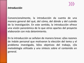 Introducción
Convencionalmente, la introducción da cuenta de una
manera general del qué, del cómo, del dónde y del cuándo
de la investigación. En este sentido, la introducción ofrece
una visión panorámica de lo que otros apartes del proyecto
elaborarán con más detenimiento.
En la introducción se señalan de manera breve: a)las razones
de índole personal que motivaron la elección del tema y el
problema investigado, b)los objetivos del trabajo, c)la
metodología utilizada y una síntesis sobre el contenido en
general.
 