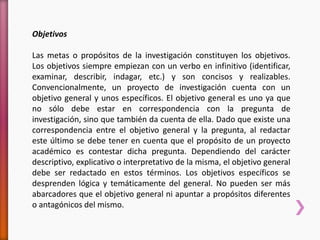 Objetivos
Las metas o propósitos de la investigación constituyen los objetivos.
Los objetivos siempre empiezan con un verbo en infinitivo (identificar,
examinar, describir, indagar, etc.) y son concisos y realizables.
Convencionalmente, un proyecto de investigación cuenta con un
objetivo general y unos específicos. El objetivo general es uno ya que
no sólo debe estar en correspondencia con la pregunta de
investigación, sino que también da cuenta de ella. Dado que existe una
correspondencia entre el objetivo general y la pregunta, al redactar
este último se debe tener en cuenta que el propósito de un proyecto
académico es contestar dicha pregunta. Dependiendo del carácter
descriptivo, explicativo o interpretativo de la misma, el objetivo general
debe ser redactado en estos términos. Los objetivos específicos se
desprenden lógica y temáticamente del general. No pueden ser más
abarcadores que el objetivo general ni apuntar a propósitos diferentes
o antagónicos del mismo.
 