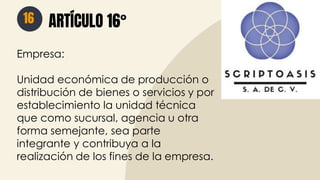 16 ARTÍCULO 16°
Empresa:
Unidad económica de producción o
distribución de bienes o servicios y por
establecimiento la unidad técnica
que como sucursal, agencia u otra
forma semejante, sea parte
integrante y contribuya a la
realización de los fines de la empresa.
 