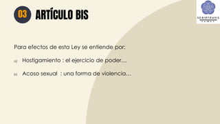 ARTÍCULO BIS
03
Para efectos de esta Ley se entiende por:
a) Hostigamiento : el ejercicio de poder…
b) Acoso sexual : una forma de violencia…
 