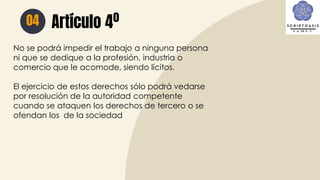 Artículo 4º
04
No se podrá impedir el trabajo a ninguna persona
ni que se dedique a la profesión, industria o
comercio que le acomode, siendo lícitos.
El ejercicio de estos derechos sólo podrá vedarse
por resolución de la autoridad competente
cuando se ataquen los derechos de tercero o se
ofendan los de la sociedad
 