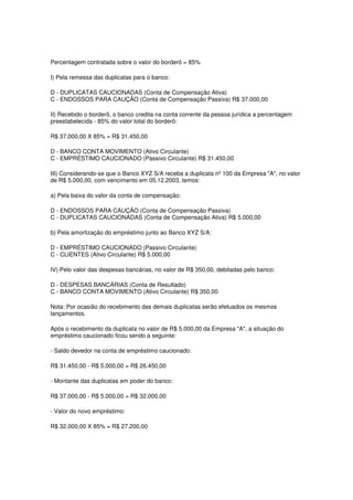 Percentagem contratada sobre o valor do borderô = 85%

I) Pela remessa das duplicatas para o banco:

D - DUPLICATAS CAUCIONADAS (Conta de Compensação Ativa)
C - ENDOSSOS PARA CAUÇÃO (Conta de Compensação Passiva) R$ 37.000,00

II) Recebido o borderô, o banco credita na conta corrente da pessoa jurídica a percentagem
preestabelecida - 85% do valor total do borderô:

R$ 37.000,00 X 85% = R$ 31.450,00

D - BANCO CONTA MOVIMENTO (Ativo Circulante)
C - EMPRÉSTIMO CAUCIONADO (Passivo Circulante) R$ 31.450,00

III) Considerando-se que o Banco XYZ S/A receba a duplicata nº 100 da Empresa "A", no valor
de R$ 5.000,00, com vencimento em 05.12.2003, temos:

a) Pela baixa do valor da conta de compensação:

D - ENDOSSOS PARA CAUÇÃO (Conta de Compensação Passiva)
C - DUPLICATAS CAUCIONADAS (Conta de Compensação Ativa) R$ 5.000,00

b) Pela amortização do empréstimo junto ao Banco XYZ S/A:

D - EMPRÉSTIMO CAUCIONADO (Passivo Circulante)
C - CLIENTES (Ativo Circulante) R$ 5.000,00

IV) Pelo valor das despesas bancárias, no valor de R$ 350,00, debitadas pelo banco:

D - DESPESAS BANCÁRIAS (Conta de Resultado)
C - BANCO CONTA MOVIMENTO (Ativo Circulante) R$ 350,00

Nota: Por ocasião do recebimento das demais duplicatas serão efetuados os mesmos
lançamentos.

Após o recebimento da duplicata no valor de R$ 5.000,00 da Empresa "A", a situação do
empréstimo caucionado ficou sendo a seguinte:

- Saldo devedor na conta de empréstimo caucionado:

R$ 31.450,00 - R$ 5.000,00 = R$ 26.450,00

- Montante das duplicatas em poder do banco:

R$ 37.000,00 - R$ 5.000,00 = R$ 32.000,00

- Valor do novo empréstimo:

R$ 32.000,00 X 85% = R$ 27.200,00
 
