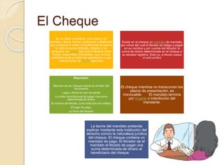 El Cheque
Es un título cambiario, a la orden o al
portador, literal, formal, autónomo y abstracto
que contiene la orden incondicional de para a
la vista la suma indicada, dirigida a un
banquero, en poder del cual el librador tiene
fondos disponibles suficientes, que vincula
solidariamente a todos los signatarios y que
está provisto de fuerza ejecutiva
Existe en el cheque un contrato de mandato
por virtud del cual el librado se obliga a pagar
en su nombre y por cuenta del librador la
suma de dinero determinada en el cheque a
su tenedor legítimo. Esto es, el librado realiza
un acto jurídico
Requisitos:
Mención de ser cheque inserta en el texto del
documento
Lugar y fecha en que se expide
La orden incondicional de pagar una suma
determinada de dinero
El nombre del librado. (una institución de crédito)
El lugar de pago.
La firma del librador
El cheque mientras no transcurran los
plazos de presentación, es
irrevocable. El mandato termina
por muerte o interdicción del
mandante.
La teoría del mandato pretende
explicar mediante esta institución del
derecho común la naturaleza jurídica
del cheque. El cheque contiene un
mandato de pago. El librador da el
mandato al librado de pagar una
suma determinada de dinero al
beneficiario del cheque.
 